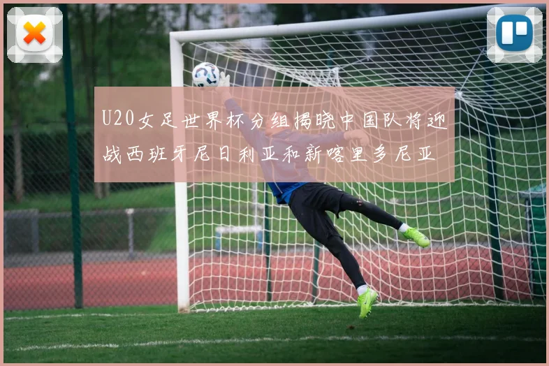 U20女足世界杯分组揭晓中国队将迎战西班牙尼日利亚和新喀里多尼亚