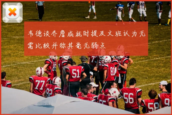 韦德谈乔詹成就时提及文班认为无需比较并称其毫无弱点