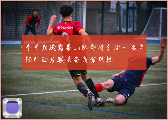李平康透露泰山队即将引进一名年轻巴西后腰具备乌索风格