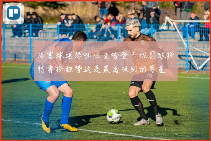 活塞球迷怒吼法克哈登干扰罚球斯特鲁斯称赞这是最高级别的尊重