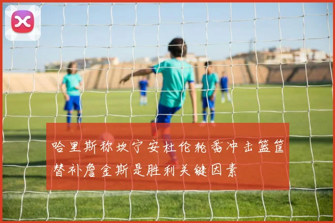哈里斯称坎宁安杜伦轮番冲击篮筐替补詹金斯是胜利关键因素