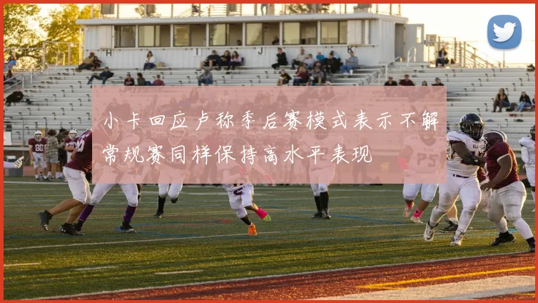小卡回应卢称季后赛模式表示不解常规赛同样保持高水平表现