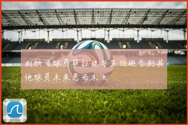 利物浦球员萨拉赫与罗伯逊告别其他球员未来悬而未决