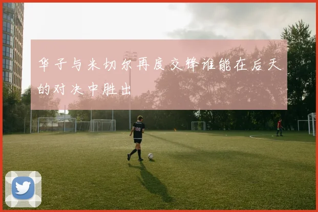 华子与米切尔再度交锋谁能在后天的对决中胜出