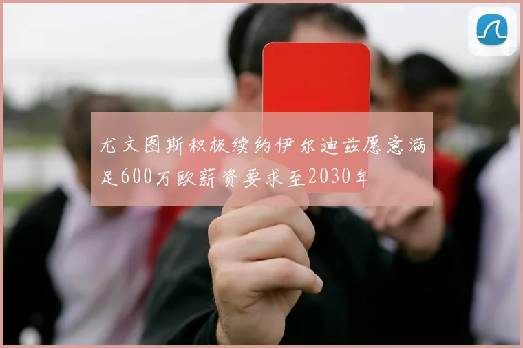 尤文图斯积极续约伊尔迪兹愿意满足600万欧薪资要求至2030年